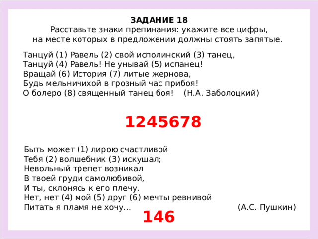ЗАДАНИЕ 18  Расставьте знаки препинания: укажите все цифры, на месте которых в предложении должны стоять запятые.  Танцуй (1) Равель (2) свой исполинский (3) танец, Танцуй (4) Равель! Не унывай (5) испанец! Вращай (6) История (7) литые жернова, Будь мельничихой в грозный час прибоя! О болеро (8) священный танец боя! (Н.А. Заболоцкий)  1245678 Быть может (1) лирою счастливой Тебя (2) волшебник (3) искушал; Невольный трепет возникал В твоей груди самолюбивой, И ты, склонясь к его плечу. Нет, нет (4) мой (5) друг (6) мечты ревнивой Питать я пламя не хочу… (А.С. Пушкин) 146