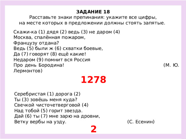 ЗАДАНИЕ 18  Расставьте знаки препинания: укажите все цифры, на месте которых в предложении должны стоять запятые.  Скажи-ка (1) дядя (2) ведь (3) не даром (4) Москва, спалённая пожаром, Французу отдана? Ведь (5) были ж (6) схватки боевые, Да (7) говорят (8) ещё какие! Недаром (9) помнит вся Россия Про день Бородина! (М. Ю. Лермонтов) 1278 Серебристая (1) дорога (2) Ты (3) зовёшь меня куда? Свечкой чисточетверговой (4) Над тобой (5) горит звезда. Дай (6) ты (7) мне зарю на дровни, Ветку вербы на узду. (С. Есенин) 2