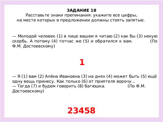 ЗАДАНИЕ 18  Расставьте знаки препинания: укажите все цифры, на месте которых в предложении должны стоять запятые.  — Молодой человек (1) в лице вашем я читаю (2) как бы (3) некую скорбь. А потому (4) тотчас же (5) и обратился к вам. (По Ф.М. Достоевскому) 1 — Я (1) вам (2) Алёна Ивановна (3) на днях (4) может быть (5) ещё одну вещь принесу. Как только (6) от приятеля ворочу... — Тогда (7) и будем говорить (8) батюшка. (По Ф.М. Достоевскому) 23458