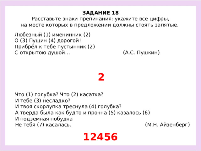 ЗАДАНИЕ 18  Расставьте знаки препинания: укажите все цифры, на месте которых в предложении должны стоять запятые.  Любезный (1) именинник (2) О (3) Пущин (4) дорогой! Прибрёл к тебе пустынник (2) С открытою душой… (А.С. Пушкин) 2 Что (1) голубка? Что (2) касатка? И тебе (3) несладко? И твоя скорлупка треснула (4) голубка? А тверда была как будто и прочна (5) казалось (6) И подземная побудка Не тебя (7) касалась. (М.Н. Айзенберг) 12456