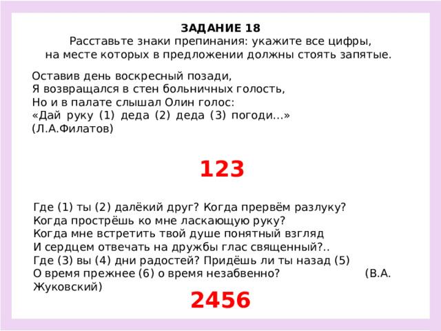 ЗАДАНИЕ 18  Расставьте знаки препинания: укажите все цифры, на месте которых в предложении должны стоять запятые.  Оставив день воскресный позади, Я возвращался в стен больничных голость, Но и в палате слышал Олин голос: «Дай руку (1) деда (2) деда (3) погоди…» (Л.А.Филатов) 123 Где (1) ты (2) далёкий друг? Когда прервём разлуку? Когда прострёшь ко мне ласкающую руку? Когда мне встретить твой душе понятный взгляд И сердцем отвечать на дружбы глас священный?.. Где (3) вы (4) дни радостей? Придёшь ли ты назад (5) О время прежнее (6) о время незабвенно? (В.А. Жуковский) 2456