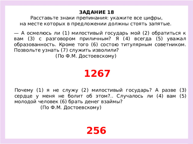 ЗАДАНИЕ 18  Расставьте знаки препинания: укажите все цифры, на месте которых в предложении должны стоять запятые.  — А осмелюсь ли (1) милостивый государь мой (2) обратиться к вам (3) с разговором приличным? Я (4) всегда (5) уважал образованность. Кроме того (6) состою титулярным советником. Позвольте узнать (7) служить изволили? (По Ф.М. Достоевскому) 1267 Почему (1) я не служу (2) милостивый государь? А разве (3) сердце у меня не болит об этом?.. Случалось ли (4) вам (5) молодой человек (6) брать денег взаймы? (По Ф.М. Достоевскому) 256