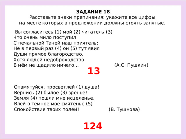 ЗАДАНИЕ 18  Расставьте знаки препинания: укажите все цифры, на месте которых в предложении должны стоять запятые.   Вы согласитесь (1) мой (2) читатель (3) Что очень мило поступил С печальной Таней наш приятель; Не в первый раз (4) он (5) тут явил Души прямое благородство, Хотя людей недоброходство В нём не щадило ничего… (А.С. Пушкин) 13 Опамятуйся, просветлей (1) душа! Вернись (2) былое (3) зренье! Земля (4) пошли мне исцеленье, Влей в тёмное моё смятенье (5) Спокойствие твоих полей! (В. Тушнова) 124