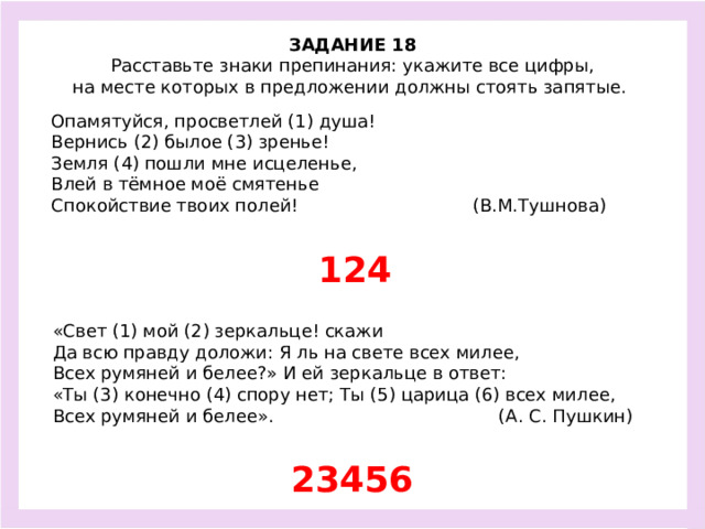 ЗАДАНИЕ 18  Расставьте знаки препинания: укажите все цифры, на месте которых в предложении должны стоять запятые.  Опамятуйся, просветлей (1) душа! Вернись (2) былое (3) зренье! Земля (4) пошли мне исцеленье, Влей в тёмное моё смятенье Спокойствие твоих полей! (В.М.Тушнова) 124 «Свет (1) мой (2) зеркальце! скажи Да всю правду доложи: Я ль на свете всех милее, Всех румяней и белее?» И ей зеркальце в ответ: «Ты (3) конечно (4) спору нет; Ты (5) царица (6) всех милее, Всех румяней и белее». (А. С. Пушкин) 23456