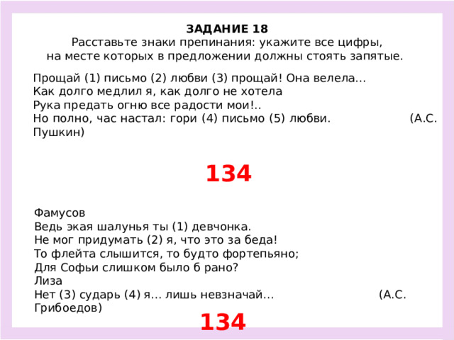 ЗАДАНИЕ 18  Расставьте знаки препинания: укажите все цифры, на месте которых в предложении должны стоять запятые.  Прощай (1) письмо (2) любви (3) прощай! Она велела... Как долго медлил я, как долго не хотела Рука предать огню все радости мои!.. Но полно, час настал: гори (4) письмо (5) любви. (А.С. Пушкин) 134 Фамусов Ведь экая шалунья ты (1) девчонка. Не мог придумать (2) я, что это за беда! То флейта слышится, то будто фортепьяно; Для Софьи слишком было б рано? Лиза Нет (3) сударь (4) я... лишь невзначай... (А.С. Грибоедов) 134