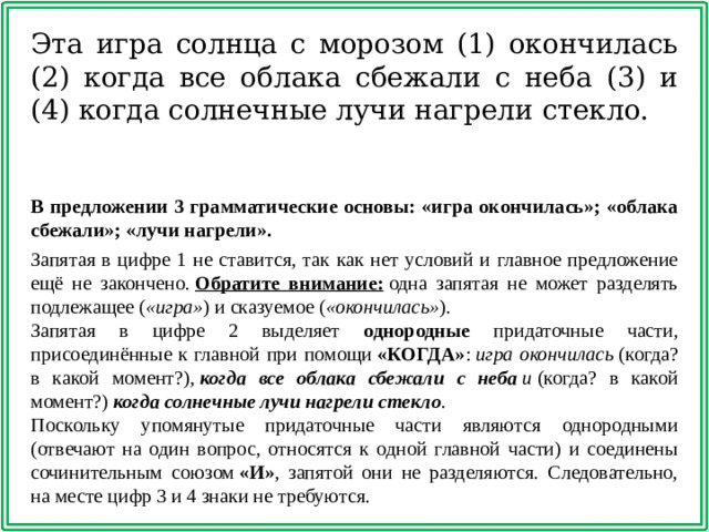 Эта игра солнца с морозом (1) окончилась (2) когда все облака сбежали с неба (3) и (4) когда солнечные лучи нагрели стекло. В предложении 3 грамматические основы: «игра окончилась»; «облака сбежали»; «лучи нагрели».   Запятая в цифре 1 не ставится, так как нет условий и главное предложение ещё не закончено.  Обратите внимание:  одна запятая не может разделять подлежащее ( «игра» ) и сказуемое ( «окончилась» ). Запятая в цифре 2 выделяет однородные придаточные части, присоединённые к главной при помощи  «КОГДА» :  игра окончилась  (когда? в какой момент?),  когда все облака сбежали с неба  и   (когда? в какой момент?)  когда   солнечные лучи нагрели стекло . Поскольку упомянутые придаточные части являются однородными (отвечают на один вопрос, относятся к одной главной части) и соединены сочинительным союзом  «И» , запятой они не разделяются. Следовательно, на месте цифр 3 и 4 знаки не требуются.
