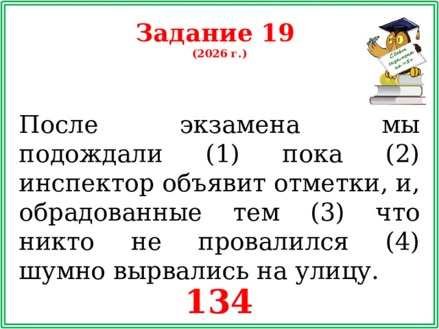 Задание 19 (2026 г.) После экзамена мы подождали (1) пока (2) инспектор объявит отметки, и, обрадованные тем (3) что никто не провалился (4) шумно вырвались на улицу. 134