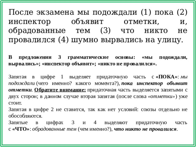 После экзамена мы подождали (1) пока (2) инспектор объявит отметки, и, обрадованные тем (3) что никто не провалился (4) шумно вырвались на улицу. В предложении 3 грамматические основы: «мы подождали, вырвались»; «инспектор объявит»; «никто не провалился».   Запятая в цифре 1 выделяет придаточную часть с  «ПОКА» :  мы подождали  (чего именно? какого момента?),  пока инспектор объявит отметки .  Обратите внимание:  придаточная часть выделяется запятыми с двух сторон; в данном случае вторая запятая (после слова  «отметки» ) уже стоит. Запятая в цифре 2 не ставится, так как нет условий: союзы отдельно не обособляются. Запятые в цифрах 3 и 4 выделяют придаточную часть с  «ЧТО» :  обрадованные тем  (чем именно?),  что никто не провалился .