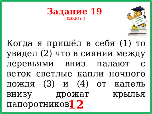 Задание 19 (2026 г.) Когда я пришёл в себя (1) то увидел (2) что в сиянии между деревьями вниз падают с веток светлые капли ночного дождя (3) и (4) от капель внизу дрожат крылья папоротников. 12