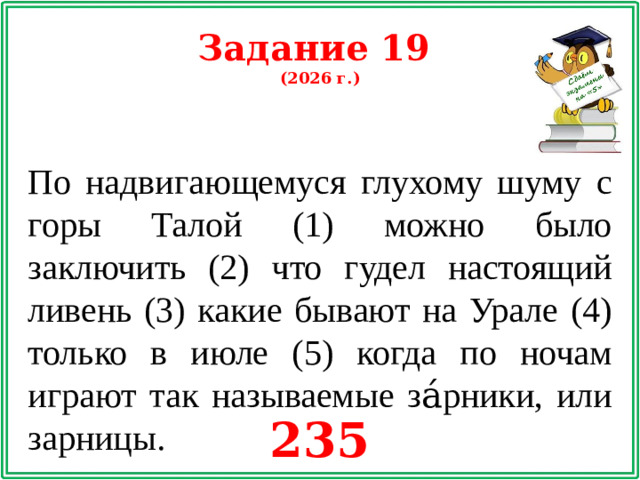 Задание 19 (2026 г.) По надвигающемуся глухому шуму с горы Талой (1) можно было заключить (2) что гудел настоящий ливень (3) какие бывают на Урале (4) только в июле (5) когда по ночам играют так называемые за́рники, или зарницы. 235