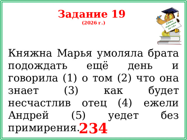 Задание 19 (2026 г.) Княжна Марья умоляла брата подождать ещё день и говорила (1) о том (2) что она знает (3) как будет несчастлив отец (4) ежели Андрей (5) уедет без примирения. 234