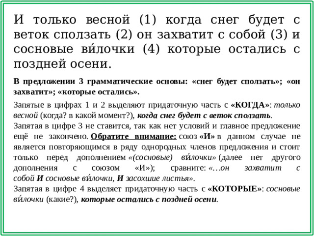 И только весной (1) когда снег будет с веток сползать (2) он захватит с собой (3) и сосновые ви́лочки (4) которые остались с поздней осени. В предложении 3 грамматические основы: «снег будет сползать»; «он захватит»; «которые остались».   Запятые в цифрах 1 и 2 выделяют придаточную часть с  «КОГДА» :  только весной  (когда? в какой момент?),  когда снег будет с веток сползать . Запятая в цифре 3 не ставится, так как нет условий и главное предложение ещё не закончено.  Обратите внимание:  союз  «И»  в данном случае не является повторяющимся в ряду однородных членов предложения и стоит только перед дополнением  «(сосновые) ви́лочки»  (далее нет другого дополнения с союзом «И»); сравните:  «…он захватит с собой  И  сосновые ви́лочки,  И  засохшие листья» . Запятая в цифре 4 выделяет придаточную часть с  «КОТОРЫЕ» :  сосновые ви́лочки  (какие?),  которые остались с поздней осени .