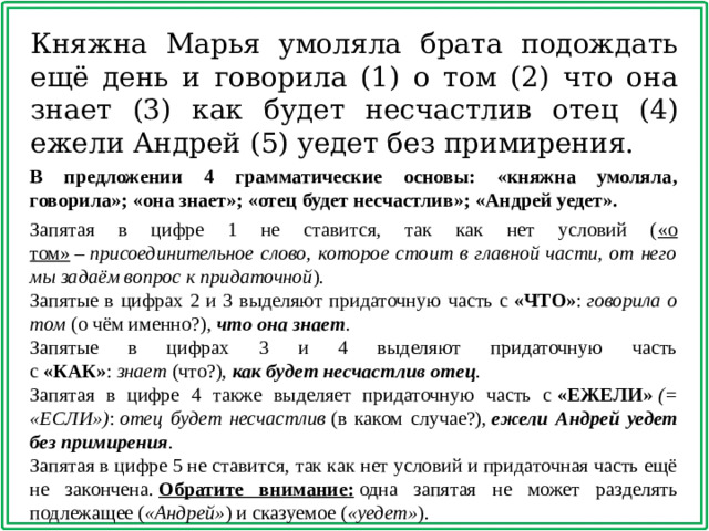 Княжна Марья умоляла брата подождать ещё день и говорила (1) о том (2) что она знает (3) как будет несчастлив отец (4) ежели Андрей (5) уедет без примирения. В предложении 4 грамматические основы: «княжна умоляла, говорила»; «она знает»; «отец будет несчастлив»; «Андрей уедет».   Запятая в цифре 1 не ставится, так как нет условий ( «о том»  –  присоединительное слово, которое стоит в главной части, от него мы задаём вопрос к придаточной ). Запятые в цифрах 2 и 3 выделяют придаточную часть с  «ЧТО» :  говорила о том  (о чём именно?),  что она знает . Запятые в цифрах 3 и 4 выделяют придаточную часть с  «КАК» :  знает  (что?),  как будет несчастлив отец . Запятая в цифре 4 также выделяет придаточную часть с  «ЕЖЕЛИ»  (= «ЕСЛИ») :  отец будет несчастлив  (в каком случае?),  ежели Андрей уедет без примирения . Запятая в цифре 5 не ставится, так как нет условий и придаточная часть ещё не закончена.  Обратите внимание:  одна запятая не может разделять подлежащее ( «Андрей» ) и сказуемое ( «уедет» ).