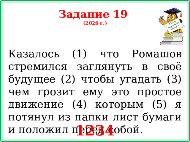 Задание 19 (2026 г.) Казалось (1) что Ромашов стремился заглянуть в своё будущее (2) чтобы угадать (3) чем грозит ему это простое движение (4) которым (5) я потянул из папки лист бумаги и положил перед собой. 1234