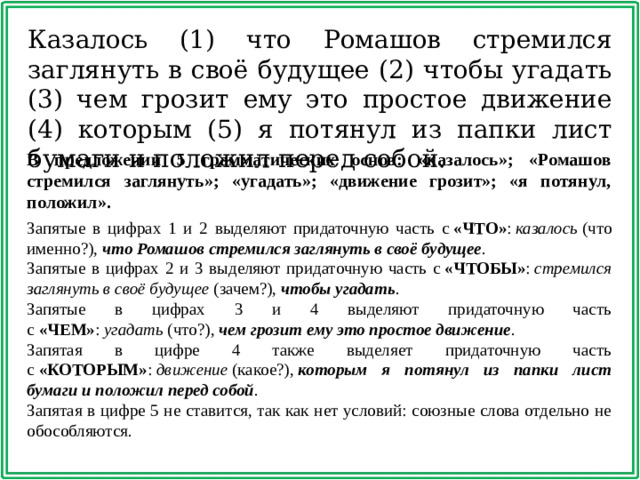 Казалось (1) что Ромашов стремился заглянуть в своё будущее (2) чтобы угадать (3) чем грозит ему это простое движение (4) которым (5) я потянул из папки лист бумаги и положил перед собой. В предложении 5 грамматических основ: «казалось»; «Ромашов стремился заглянуть»; «угадать»; «движение грозит»; «я потянул, положил».  Запятые в цифрах 1 и 2 выделяют придаточную часть с  «ЧТО» :  казалось  (что именно?),  что Ромашов стремился заглянуть в своё будущее . Запятые в цифрах 2 и 3 выделяют придаточную часть с  «ЧТОБЫ» :  стремился заглянуть в своё будущее  (зачем?),  чтобы угадать . Запятые в цифрах 3 и 4 выделяют придаточную часть с  «ЧЕМ» :  угадать  (что?),  чем грозит ему это простое движение . Запятая в цифре 4 также выделяет придаточную часть с  «КОТОРЫМ» :  движение  (какое?),  которым я потянул из папки лист бумаги и положил перед собой . Запятая в цифре 5 не ставится, так как нет условий: союзные слова отдельно не обособляются. 