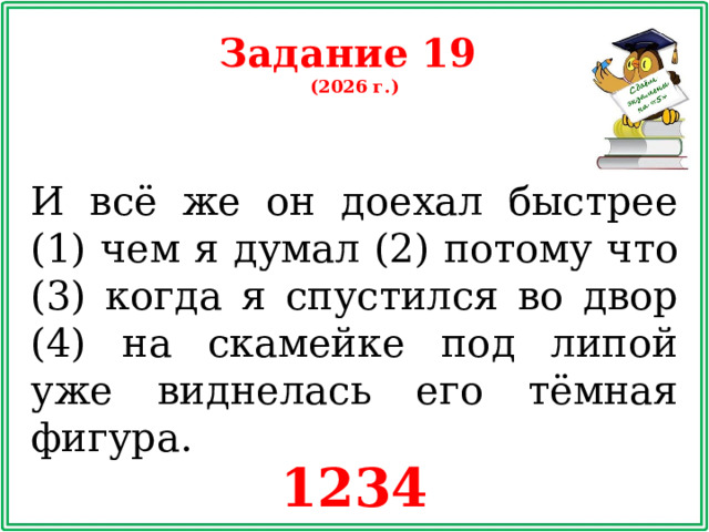 Задание 19 (2026 г.) И всё же он доехал быстрее (1) чем я думал (2) потому что (3) когда я спустился во двор (4) на скамейке под липой уже виднелась его тёмная фигура. 1234