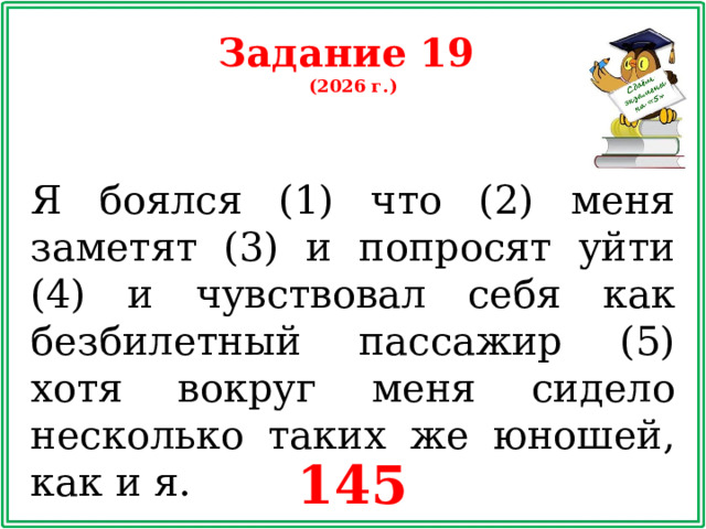 Задание 19 (2026 г.) Я боялся (1) что (2) меня заметят (3) и попросят уйти (4) и чувствовал себя как безбилетный пассажир (5) хотя вокруг меня сидело несколько таких же юношей, как и я. 145