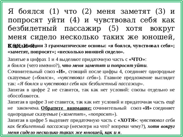 Я боялся (1) что (2) меня заметят (3) и попросят уйти (4) и чувствовал себя как безбилетный пассажир (5) хотя вокруг меня сидело несколько таких же юношей, как и я. В предложении 3 грамматические основы: «я боялся, чувствовал себя»; «заметят, попросят»; «несколько юношей сидело». Запятые в цифрах 1 и 4 выделяют придаточную часть с  «ЧТО» :  я боялся  (чего именно?),  что меня заметят и попросят уйти . Сочинительный союз  «И» , стоящий после цифры 4, соединяет однородные сказуемые ( «боялся», «чувствовал себя» ). Главное предложение выглядит так:  «Я боялся и чувствовал себя как безбилетный пассажир» . Запятая в цифре 2 не ставится, так как нет условий: союзы отдельно не обособляются. Запятая в цифре 3 не ставится, так как нет условий и придаточная часть ещё не закончена.  Обратите внимание:  сочинительный союз  «И»  соединяет однородные сказуемые ( «заметят», «попросят» ). Запятая в цифре 5 выделяет придаточную часть с  «ХОТЯ» :  чувствовал себя как безбилетный пассажир  (несмотря на что? вопреки чему?),  хотя вокруг меня сидело несколько таких же юношей, как и я .