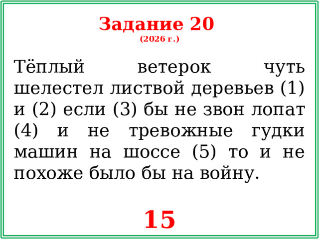 Задание 20 (2026 г.) Тёплый ветерок чуть шелестел листвой деревьев (1) и (2) если (3) бы не звон лопат (4) и не тревожные гудки машин на шоссе (5) то и не похоже было бы на войну. 15