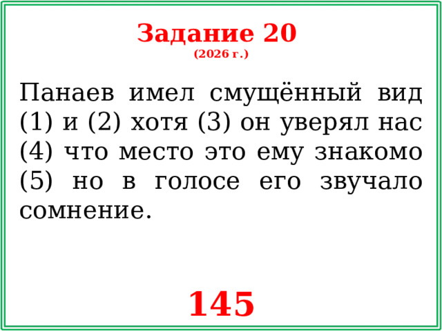 Задание 20 (2026 г.) Панаев имел смущённый вид (1) и (2) хотя (3) он уверял нас (4) что место это ему знакомо (5) но в голосе его звучало сомнение. 145