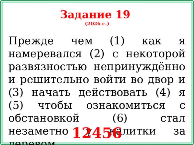 Задание 19 (2026 г.) Прежде чем (1) как я намеревался (2) с некоторой развязностью непринуждённо и решительно войти во двор и (3) начать действовать (4) я (5) чтобы ознакомиться с обстановкой (6) стал незаметно у калитки за деревом. 12456