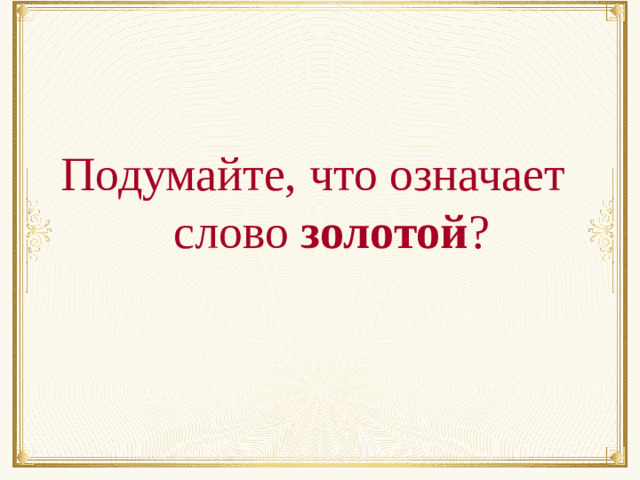 Подумайте, что означает  слово золотой ?