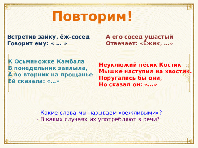 Повторим! Встретив зайку, ёж-сосед Говорит ему: « … » А его сосед ушастый Отвечает: «Ёжик, …» К Осьминожке Камбала В понедельник заплыла, А во вторник на прощанье Ей сказала: «…» Неуклюжий пёсик Костик Мышке наступил на хвостик. Поругались бы они, Но сказал он: «…» - Какие слова мы называем «вежливыми»? - В каких случаях их употребляют в речи?