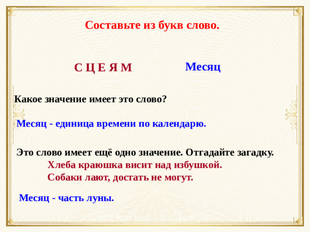 Составьте из букв слово. Месяц С Ц Е Я М Какое значение имеет это слово? Месяц - единица времени по календарю. Это слово имеет ещё одно значение. Отгадайте загадку.   Хлеба краюшка висит над избушкой.    Собаки лают, достать не могут. Месяц - часть луны. 6