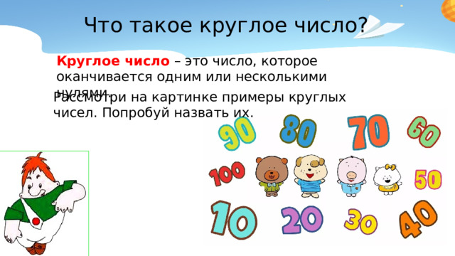 Что такое круглое число? Круглое число – это число, которое оканчивается одним или несколькими нулями. Рассмотри на картинке примеры круглых чисел. Попробуй назвать их.