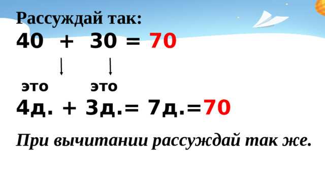 Рассуждай так: 40 + 30 = 70   это это 4д. + 3д.= 7д.= 70    При вычитании рассуждай так же.