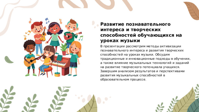 Развитие познавательного интереса и творческих способностей обучающихся на уроках музыки В презентации рассмотрим методы активизации познавательного интереса и развития творческих способностей на уроках музыки. Обсудим традиционные и инновационные подходы в обучении, а также влияние музыкальных технологий и заданий на развитие творческого потенциала учащихся. Завершим анализом результатов и перспективами развития музыкальных способностей в образовательном процессе.
