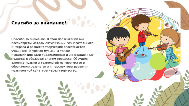 Спасибо за внимание! Спасибо за внимание. В этой презентации мы рассмотрели методы активизации познавательного интереса и развития творческих способностей учащихся на уроках музыки, а также проанализировали традиционные и инновационные подходы в образовательном процессе. Обсудили влияние музыки и технологий на творчество и обозначили результаты и перспективы развития музыкальной культуры через творчество.
