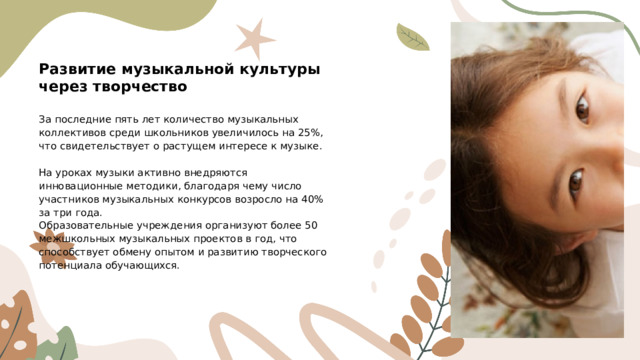 Развитие музыкальной культуры через творчество За последние пять лет количество музыкальных коллективов среди школьников увеличилось на 25%, что свидетельствует о растущем интересе к музыке. На уроках музыки активно внедряются инновационные методики, благодаря чему число участников музыкальных конкурсов возросло на 40% за три года. Образовательные учреждения организуют более 50 межшкольных музыкальных проектов в год, что способствует обмену опытом и развитию творческого потенциала обучающихся.