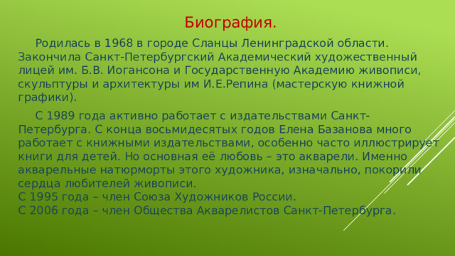 Биография.  Родилась в 1968 в городе Сланцы Ленинградской области.  Закончила Санкт-Петербургский Академический художественный лицей им. Б.В. Иогансона и Государственную Академию живописи, скульптуры и архитектуры им И.Е.Репина (мастерскую книжной графики).  С 1989 года активно работает с издательствами Санкт-Петербурга. С конца восьмидесятых годов Елена Базанова много работает с книжными издательствами, особенно часто иллюстрирует книги для детей. Но основная её любовь – это акварели. Именно акварельные натюрморты этого художника, изначально, покорили сердца любителей живописи.  С 1995 года – член Союза Художников России.  С 2006 года – член Общества Акварелистов Санкт-Петербурга.