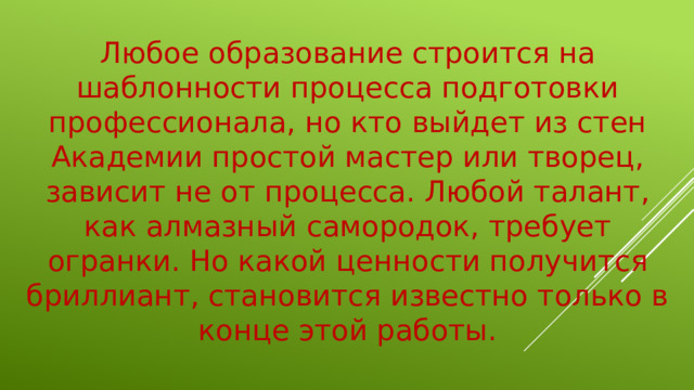 Любое образование строится на шаблонности процесса подготовки профессионала, но кто выйдет из стен Академии простой мастер или творец, зависит не от процесса. Любой талант, как алмазный самородок, требует огранки. Но какой ценности получится бриллиант, становится известно только в конце этой работы.