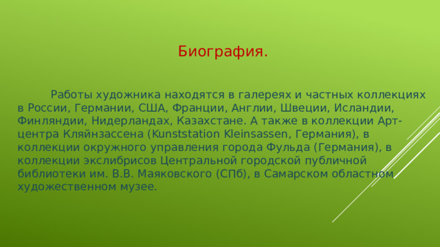 Биография.   Работы художника находятся в галереях и частных коллекциях в России, Германии, США, Франции, Англии, Швеции, Исландии, Финляндии, Нидерландах, Казахстане. А также в коллекции Арт-центра Кляйнзассена (Kunststation Kleinsassen, Германия), в коллекции окружного управления города Фульда (Германия), в коллекции экслибрисов Центральной городской публичной библиотеки им. В.В. Маяковского (СПб), в Самарском областном художественном музее.