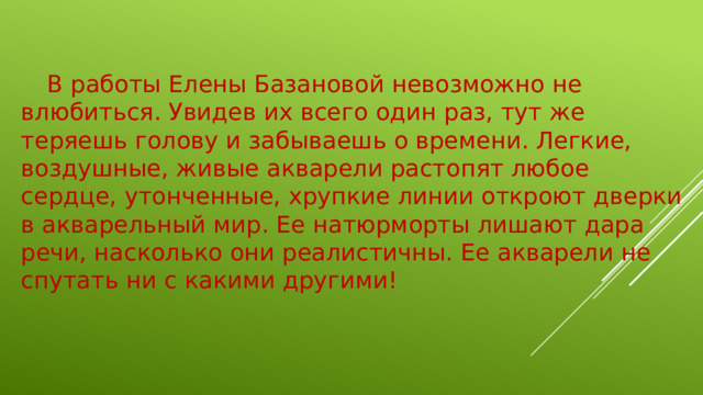 В работы Елены Базановой невозможно не влюбиться. Увидев их всего один раз, тут же теряешь голову и забываешь о времени. Легкие, воздушные, живые акварели растопят любое сердце, утонченные, хрупкие линии откроют дверки в акварельный мир. Ее натюрморты лишают дара речи, насколько они реалистичны. Ее акварели не спутать ни с какими другими!