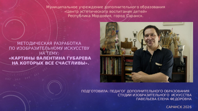 Муниципальное учреждение дополнительного образования  «Центр эстетического воспитания детей»  Республика Мордовия, город Саранск.    Методическая разработка  по изобразительному искусству  на тему:  «Картины Валентина Губарева  на которых все счастливы». Подготовила: Педагог дополнительного образования студии изобразительного искусства Павельева Елена Федоровна Саранск 2026
