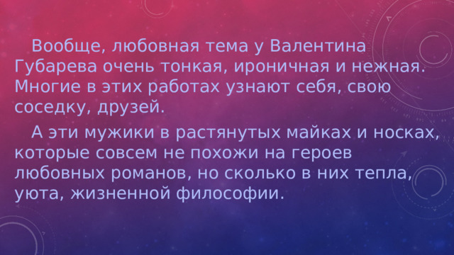 Вообще, любовная тема у Валентина Губарева очень тонкая, ироничная и нежная. Многие в этих работах узнают себя, свою соседку, друзей.  А эти мужики в растянутых майках и носках, которые совсем не похожи на героев любовных романов, но сколько в них тепла, уюта, жизненной философии.