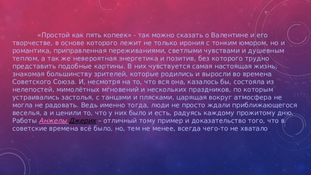 «Простой как пять копеек» - так можно сказать о Валентине и его творчестве, в основе которого лежит не только ирония с тонким юмором, но и романтика, приправленная переживаниями, светлыми чувствами и душевным теплом, а так же невероятная энергетика и позитив, без которого трудно представить подобные картины. В них чувствуется самая настоящая жизнь, знакомая большинству зрителей, которые родились и выросли во времена Советского Союза. И, несмотря на то, что вся она, казалось бы, состояла из нелепостей, мимолётных мгновений и нескольких праздников, по которым устраивались застолья, с танцами и плясками, царящая вокруг атмосфера не могла не радовать. Ведь именно тогда, люди не просто ждали приближающегося веселья, а и ценили то, что у них было и есть, радуясь каждому прожитому дню. Работы   Анжелы Джерих   – отличный тому пример и доказательство того, что в советские времена всё было, но, тем не менее, всегда чего-то не хватало .