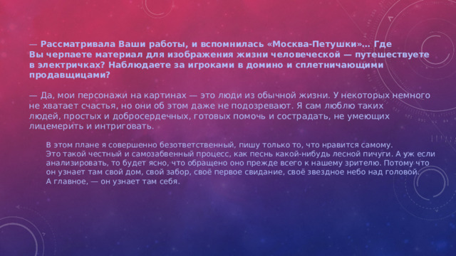 —  Рассматривала Ваши работы, и вспомнилась «Москва-Петушки»… Где Вы черпаете материал для изображения жизни человеческой — путешествуете в электричках? Наблюдаете за игроками в домино и сплетничающими продавщицами?  —  Да, мои персонажи на картинах — это люди из обычной жизни. У некоторых немного не хватает счастья, но они об этом даже не подозревают. Я сам люблю таких людей, простых и добросердечных, готовых помочь и сострадать, не умеющих лицемерить и интриговать. В этом плане я совершенно безответственный, пишу только то, что нравится самому. Это такой честный и самозабвенный процесс, как песнь какой-нибудь лесной пичуги. А уж если анализировать, то будет ясно, что обращено оно прежде всего к нашему зрителю. Потому что он узнает там свой дом, свой забор, своё первое свидание, своё звездное небо над головой. А главное, — он узнает там себя.