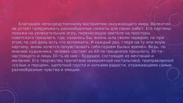 Благодаря непосредственному восприятию окружающего мира, Валентин не устаёт придумывать разнообразные сюжеты для своих работ. Его картины похожи на увлекательную игру, переносящую зрителя на просторы советского прошлого, где, казалось бы, жизнь шла своим чередом, но при этом, по сей день есть что вспомнить. И каждый раз, глядя на ту или иную картину, вновь хочется почувствовать себя героем былых времён. Ведь, по мнению художника, человек состоит из 60-ти процентов прошлого, 30-ти - настоящего и лишь 10-ть из них – будущее, состоящее из мечтаний и желаний. Его творчество пропитано невероятной ностальгией, приправленной «солью и перцем», щепоткой грусти и нотками радости, отражающими самые разнообразные чувства и эмоции.