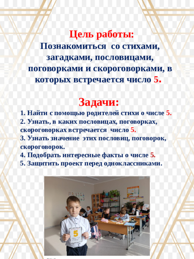 Цель работы: Познакомиться со стихами, загадками, пословицами, поговорками и скороговорками, в которых встречается число 5 . Задачи: 1. Найти с помощью родителей стихи о числе 5. 2. Узнать, в каких пословицах, поговорках, скороговорках встречается число 5. 3. Узнать значение этих пословиц, поговорок, скороговорок. 4. Подобрать интересные факты о числе 5. 5. Защитить проект перед одноклассниками.