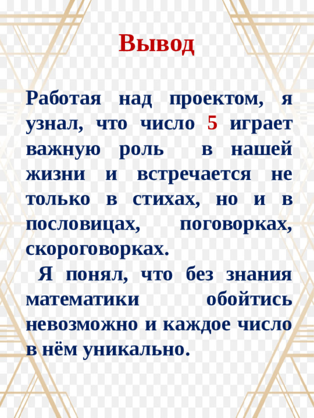 Вывод Работая над проектом, я узнал, что число 5 играет важную роль в нашей жизни и встречается не только в стихах, но и в пословицах, поговорках, скороговорках.  Я понял, что без знания математики обойтись невозможно и каждое число в нём уникально.