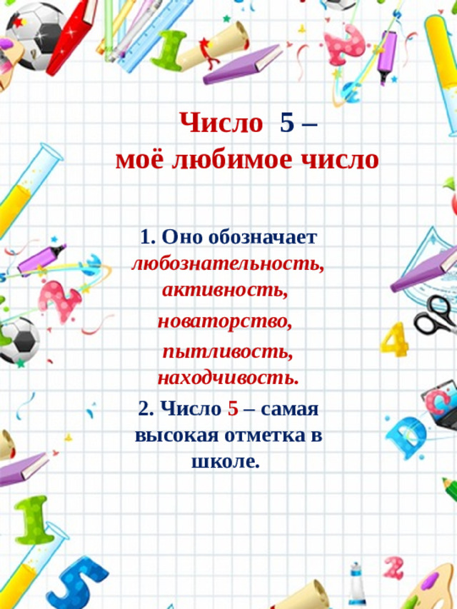 Число 5 –  моё любимое число 1. Оно обозначает любознательность,  активность,  новаторство,  пытливость,  находчивость. 2. Число 5 – самая высокая отметка в школе.