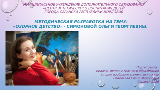 Муниципальное учреждение дополнительного образования  «Центр эстетического воспитания детей  города Саранска Республики Мордовия   Методическая разработка на тему:  «Озорное детство» - Симоновой Ольги Георгиевны.          Подготовила: педагог дополнительного образования студии изобразительного искусства Павельева Елена Федоровна   Саранск 2026