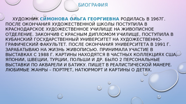 Биография  Художник  Симонова Ольга Георгиевна   родилась в 1967г. После окончания художественной школы поступила в Краснодарское художественное училище на живописное отделение. Закончив с красным дипломом училище, поступила в Кубанский Государственный Университет на художественно-графический факультет. После окончания университета в 1991 г. зарабатываю на жизнь живописью. Принимала участие в выставках с 1988 г. Картины находятся в частных коллекциях США, Японии, Швеции, Турции, Польши и др. Было 2 персональные выставки по акварели и батику. Пишет в реалистической манере. Любимые жанры – портрет, натюрморт и картины о детях.