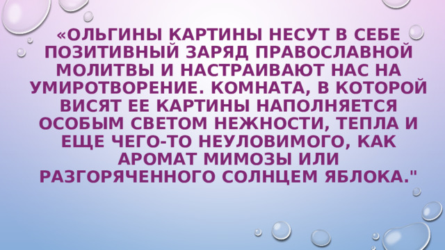 «Ольгины картины несут в себе позитивный заряд православной молитвы и настраивают нас на умиротворение. Комната, в которой висят ее картины наполняется особым светом нежности, тепла и еще чего-то неуловимого, как аромат мимозы или разгоряченного солнцем яблока.
