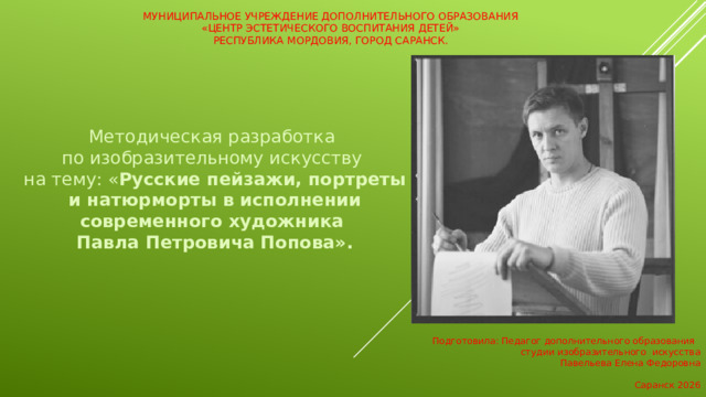 Муниципальное учреждение дополнительного образования  «Центр эстетического воспитания детей»  Республика Мордовия, город Саранск.    Методическая разработка  по изобразительному искусству на тему: « Русские пейзажи, портреты и натюрморты в исполнении современного художника Павла Петровича Попова». Подготовила: Педагог дополнительного образования студии изобразительного искусства Павельева Елена Федоровна Саранск 2026