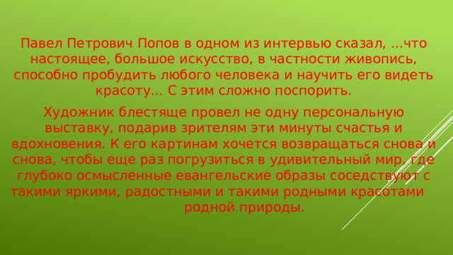 Павел Петрович Попов в одном из интервью сказал, ...что настоящее, большое искусство, в частности живопись, способно пробудить любого человека и научить его видеть красоту... С этим сложно поспорить. Художник блестяще провел не одну персональную выставку, подарив зрителям эти минуты счастья и вдохновения. К его картинам хочется возвращаться снова и снова, чтобы еще раз погрузиться в удивительный мир, где глубоко осмысленные евангельские образы соседствуют с такими яркими, радостными и такими родными красотами родной природы.